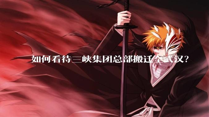 如何看待三峡集团总部搬迁至武汉？