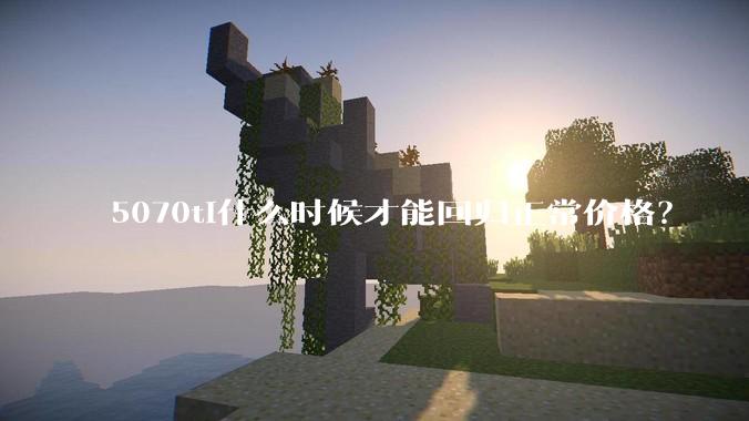 5070ti什么时候才能回归正常价格？